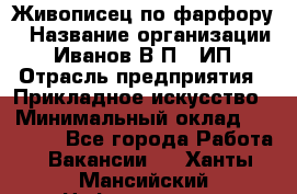 Живописец по фарфору › Название организации ­ Иванов В.П., ИП › Отрасль предприятия ­ Прикладное искусство › Минимальный оклад ­ 30 000 - Все города Работа » Вакансии   . Ханты-Мансийский,Нефтеюганск г.